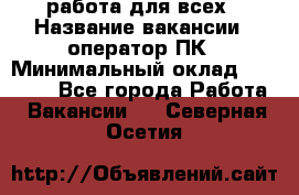 работа для всех › Название вакансии ­ оператор ПК › Минимальный оклад ­ 15 000 - Все города Работа » Вакансии   . Северная Осетия